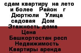 сдам квартиру  на лето и более › Район ­ г. Дюртюли › Улица ­ садовая › Дом ­ 3 › Этажность дома ­ 5 › Цена ­ 7 000 - Башкортостан респ. Недвижимость » Квартиры аренда   . Башкортостан респ.